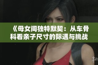《母女间独特默契：从车骨科看亲子尺寸的际遇与挑战》