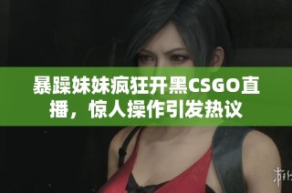 暴躁妹妹疯狂开黑CSGO直播，惊人操作引发热议
