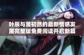 叶辰与萧初然的最新情感发展完整版免费阅读开启新篇章