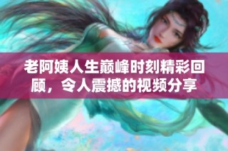 老阿姨人生巅峰时刻精彩回顾，令人震撼的视频分享