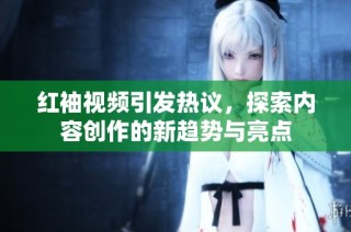 红袖视频引发热议，探索内容创作的新趋势与亮点