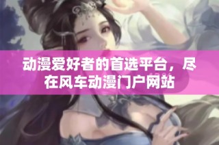 动漫爱好者的首选平台，尽在风车动漫门户网站