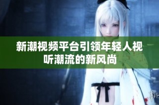 新潮视频平台引领年轻人视听潮流的新风尚