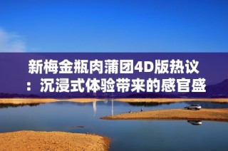 新梅金瓶肉蒲团4D版热议：沉浸式体验带来的感官盛宴