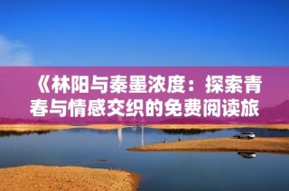 《林阳与秦墨浓度：探索青春与情感交织的免费阅读旅程》