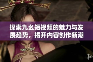 探索九幺短视频的魅力与发展趋势，揭开内容创作新潮流