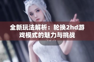 全新玩法解析：轮换2hd游戏模式的魅力与挑战
