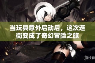 当玩具意外启动后，这次逛街变成了奇幻冒险之旅