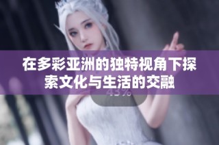 在多彩亚洲的独特视角下探索文化与生活的交融