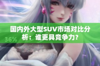 国内外大型SUV市场对比分析：谁更具竞争力？