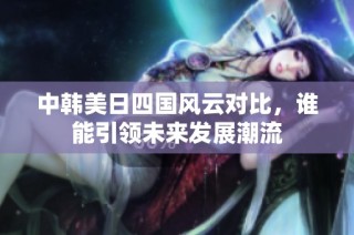 中韩美日四国风云对比，谁能引领未来发展潮流