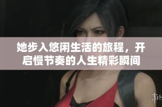 她步入悠闲生活的旅程，开启慢节奏的人生精彩瞬间