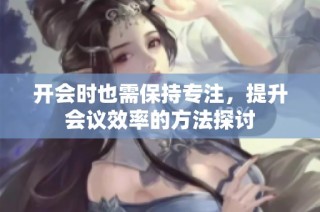开会时也需保持专注，提升会议效率的方法探讨