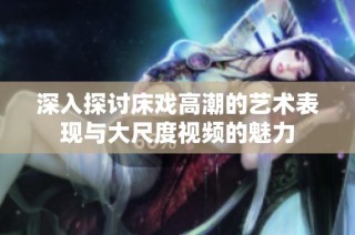 深入探讨床戏高潮的艺术表现与大尺度视频的魅力