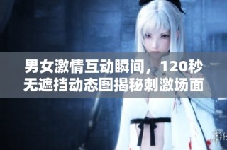 男女激情互动瞬间，120秒无遮挡动态图揭秘刺激场面