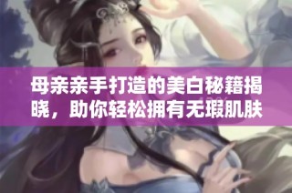 母亲亲手打造的美白秘籍揭晓，助你轻松拥有无瑕肌肤