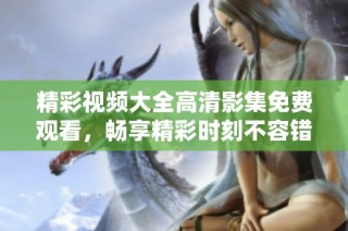 精彩视频大全高清影集免费观看，畅享精彩时刻不容错过