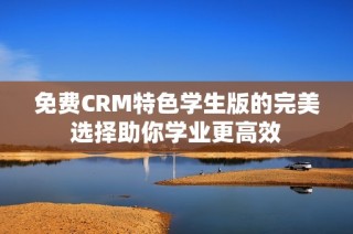 免费CRM特色学生版的完美选择助你学业更高效