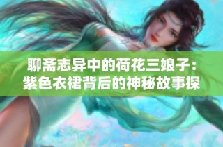 聊斋志异中的荷花三娘子：紫色衣裙背后的神秘故事探索