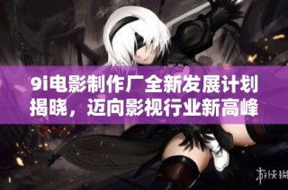 9i电影制作厂全新发展计划揭晓，迈向影视行业新高峰