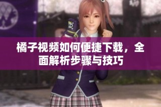 橘子视频如何便捷下载，全面解析步骤与技巧