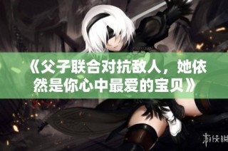 《父子联合对抗敌人，她依然是你心中最爱的宝贝》