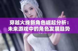 穿越火线新角色崛起分析：未来游戏中的角色发展趋势与玩家需求探索