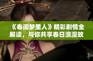 《春闺梦里人》精彩剧情全解读，与你共享春日浪漫故事