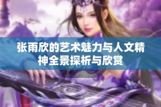 张雨欣的艺术魅力与人文精神全景探析与欣赏