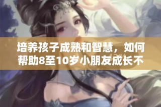 培养孩子成熟和智慧，如何帮助8至10岁小朋友成长不再幼稚