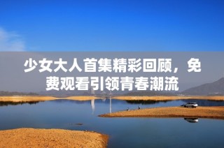 少女大人首集精彩回顾，免费观看引领青春潮流