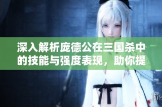 深入解析庞德公在三国杀中的技能与强度表现，助你提升游戏策略与技巧