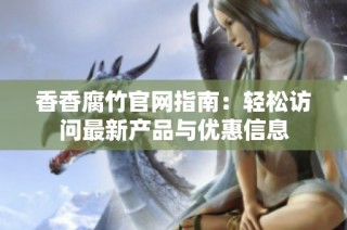 香香腐竹官网指南：轻松访问最新产品与优惠信息