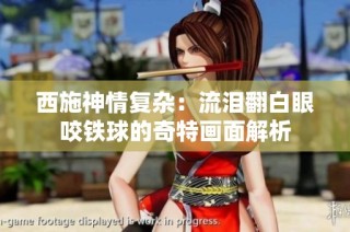 西施神情复杂：流泪翻白眼咬铁球的奇特画面解析