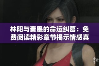 林阳与秦墨的命运纠葛：免费阅读精彩章节揭示情感真相