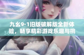 九幺9·1旧版破解版全新体验，畅享精彩游戏乐趣与挑战