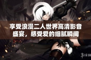 享受浪漫二人世界高清影音盛宴，感受爱的细腻瞬间