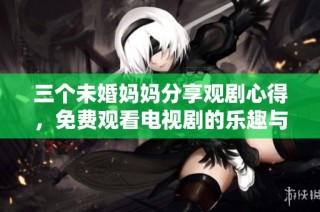 三个未婚妈妈分享观剧心得，免费观看电视剧的乐趣与感悟