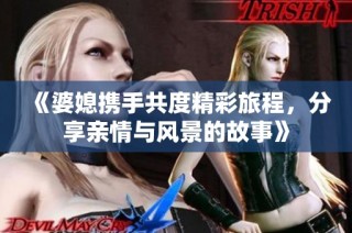 《婆媳携手共度精彩旅程，分享亲情与风景的故事》