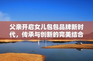 父亲开启女儿包包品牌新时代，传承与创新的完美结合