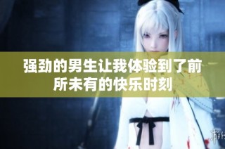 强劲的男生让我体验到了前所未有的快乐时刻