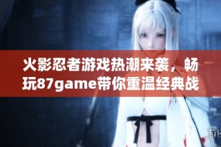 火影忍者游戏热潮来袭，畅玩87game带你重温经典战斗体验