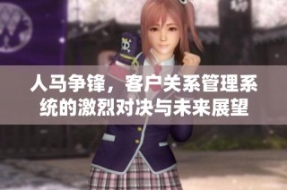 人马争锋，客户关系管理系统的激烈对决与未来展望