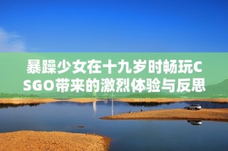 暴躁少女在十九岁时畅玩CSGO带来的激烈体验与反思