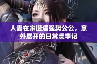 人妻在家遭遇强势公公，意外展开的日常澡事记