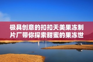 极具创意的扣扣天美果冻制片厂带你探索甜蜜的果冻世界