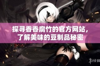 探寻香香腐竹的官方网站，了解美味的豆制品秘密