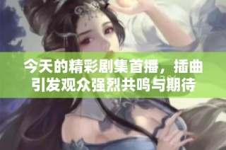 今天的精彩剧集首播，插曲引发观众强烈共鸣与期待