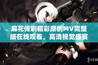 麻花传剧精彩原创MV完整版在线观看，高清视觉盛宴等你体验