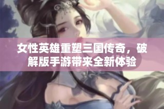 女性英雄重塑三国传奇，破解版手游带来全新体验